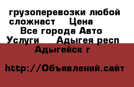 грузоперевозки любой сложнаст  › Цена ­ 100 - Все города Авто » Услуги   . Адыгея респ.,Адыгейск г.